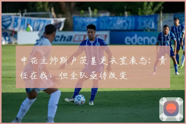 申花主帅斯卢茨基更衣室表态：责任在我，但全队亟待改变