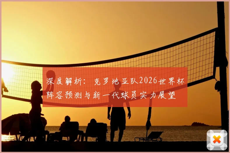 深度解析：克罗地亚队2026世界杯阵容预测与新一代球员实力展望