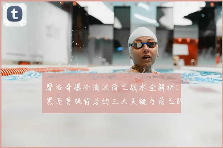摩洛哥爆冷淘汰荷兰战术全解析:黑马晋级背后的三大关键与荷兰队失利原因