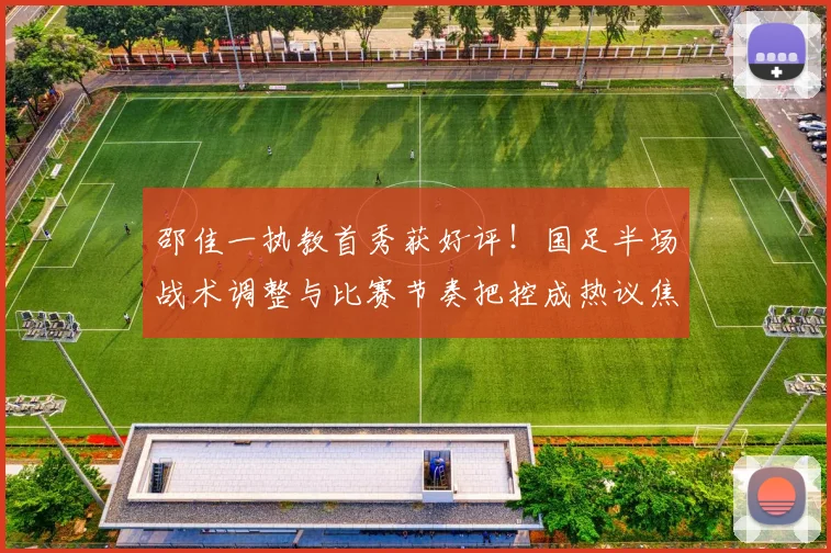 邵佳一执教首秀获好评!国足半场战术调整与比赛节奏把控成热议焦点