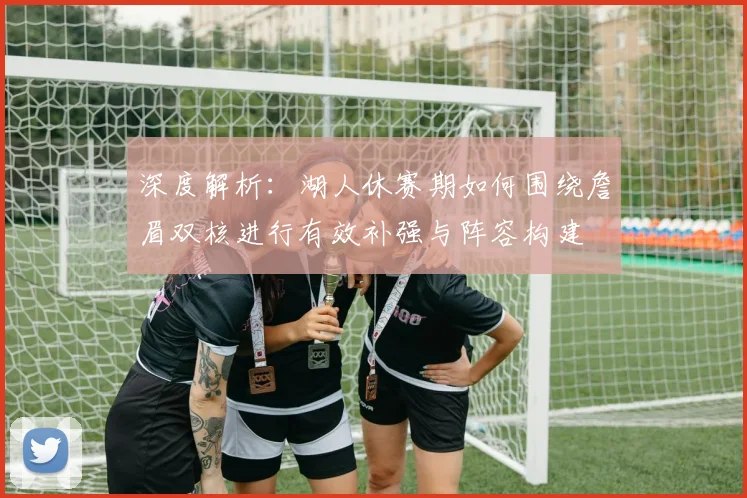 深度解析：湖人休赛期如何围绕詹眉双核进行有效补强与阵容构建